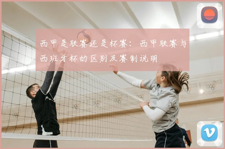 西甲是联赛还是杯赛:西甲联赛与西班牙杯的区别及赛制说明