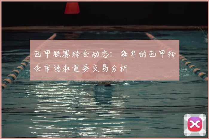 西甲联赛转会动态：每年的西甲转会市场和重要交易分析