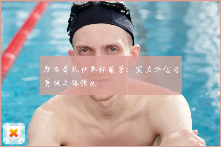 摩洛哥队世界杯前景：实力评估与晋级之路预测