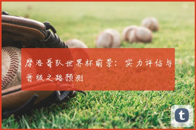 摩洛哥队世界杯前景：实力评估与晋级之路预测